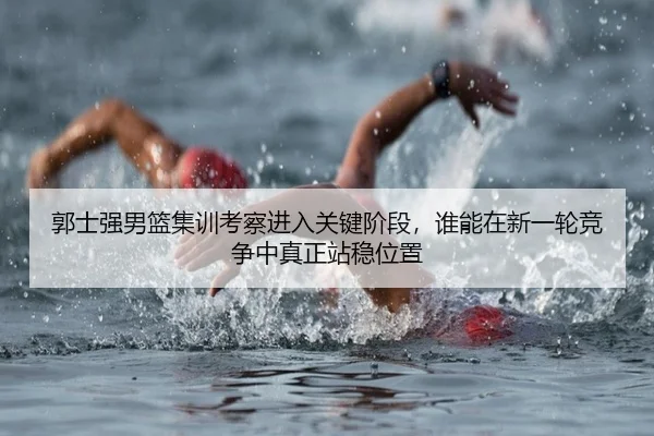 郭士强男篮集训考察进入关键阶段，谁能在新一轮竞争中真正站稳位置
